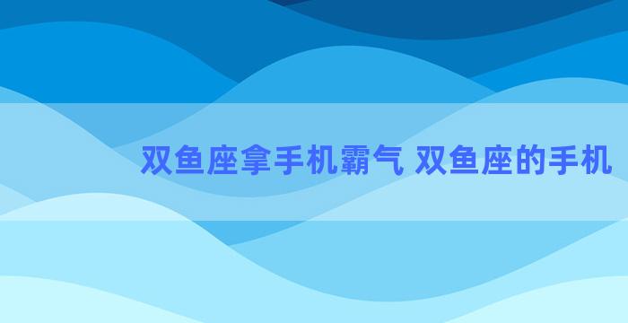 双鱼座拿手机霸气 双鱼座的手机